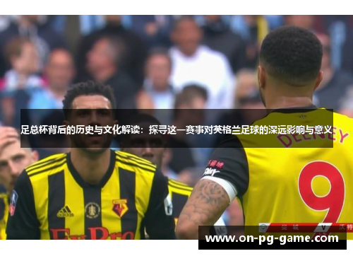 足总杯背后的历史与文化解读：探寻这一赛事对英格兰足球的深远影响与意义