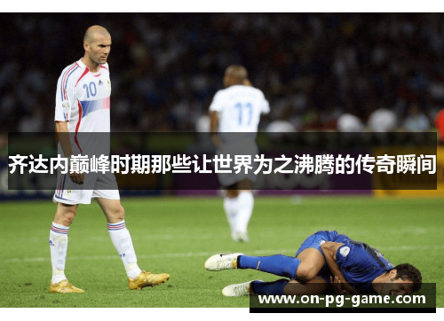 齐达内巅峰时期那些让世界为之沸腾的传奇瞬间