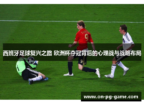 西班牙足球复兴之路 欧洲杯夺冠背后的心理战与战略布局
