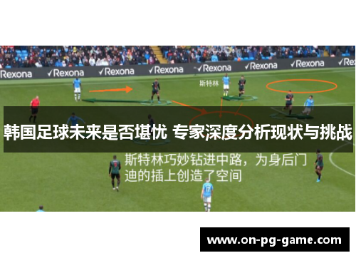 韩国足球未来是否堪忧 专家深度分析现状与挑战 韩国足球未来是否堪忧 专家深度分析现状与挑战