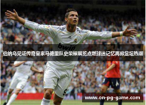 伯纳乌见证传奇皇家马德里队史荣耀展览点燃球迷记忆再掀足坛热潮